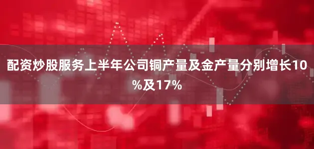 配资炒股服务　　上半年公司铜产量及金产量分别增长10%及17%
