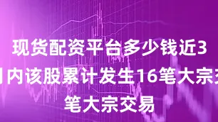 现货配资平台多少钱近3个月内该股累计发生16笔大宗交易