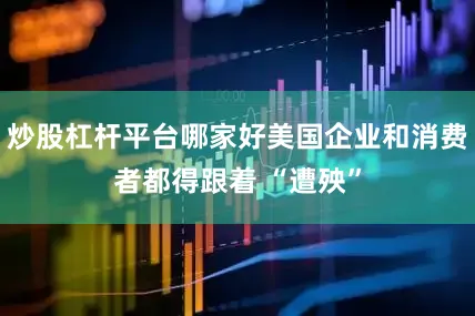 炒股杠杆平台哪家好美国企业和消费者都得跟着 “遭殃”