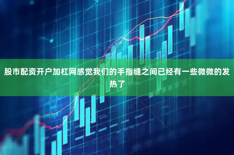 股市配资开户加杠网感觉我们的手指缝之间已经有一些微微的发热了