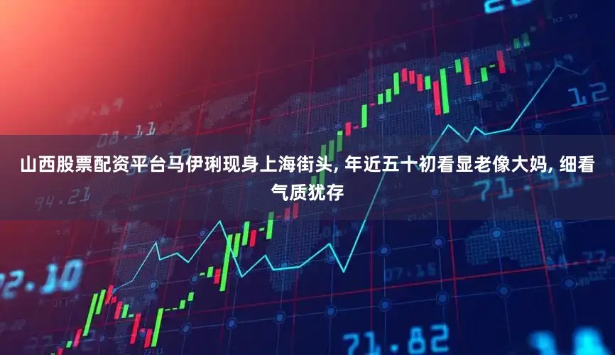 山西股票配资平台马伊琍现身上海街头, 年近五十初看显老像大妈, 细看气质犹存