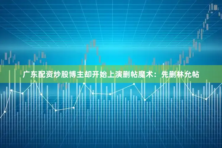 广东配资炒股博主却开始上演删帖魔术：先删林允帖