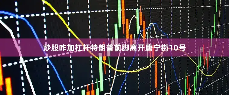 炒股咋加杠杆特朗普前脚离开唐宁街10号