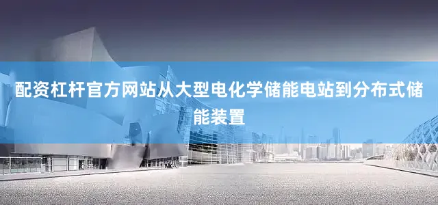 配资杠杆官方网站从大型电化学储能电站到分布式储能装置