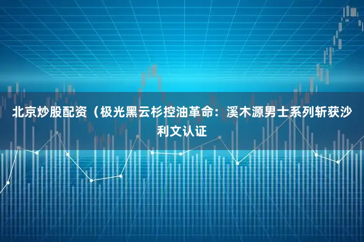 北京炒股配资（极光黑云杉控油革命：溪木源男士系列斩获沙利文认证