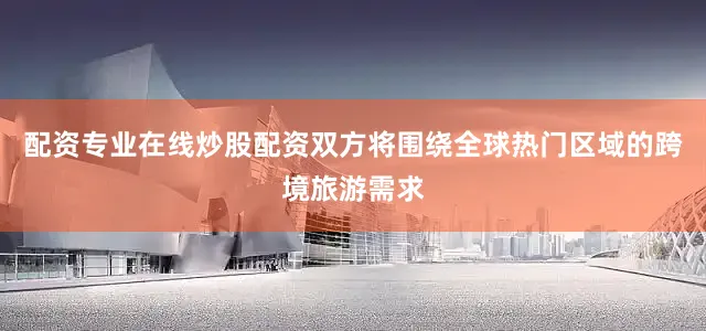 配资专业在线炒股配资双方将围绕全球热门区域的跨境旅游需求
