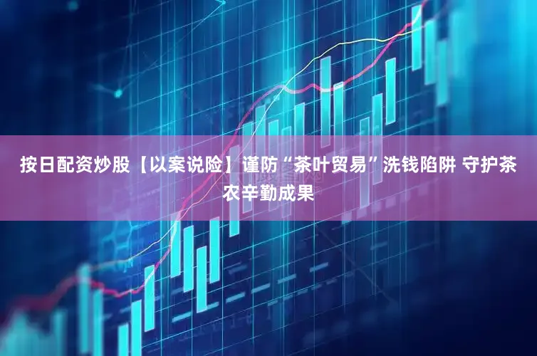 按日配资炒股【以案说险】谨防“茶叶贸易”洗钱陷阱 守护茶农辛勤成果
