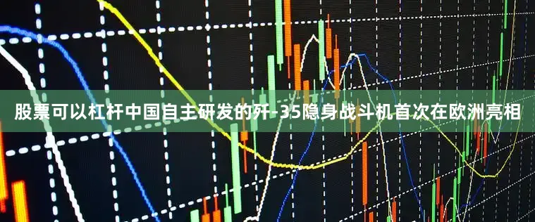 股票可以杠杆中国自主研发的歼-35隐身战斗机首次在欧洲亮相